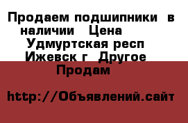 Продаем подшипники, в наличии › Цена ­ 125 - Удмуртская респ., Ижевск г. Другое » Продам   